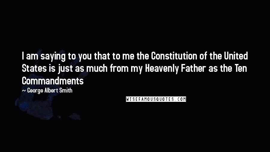 George Albert Smith Quotes: I am saying to you that to me the Constitution of the United States is just as much from my Heavenly Father as the Ten Commandments