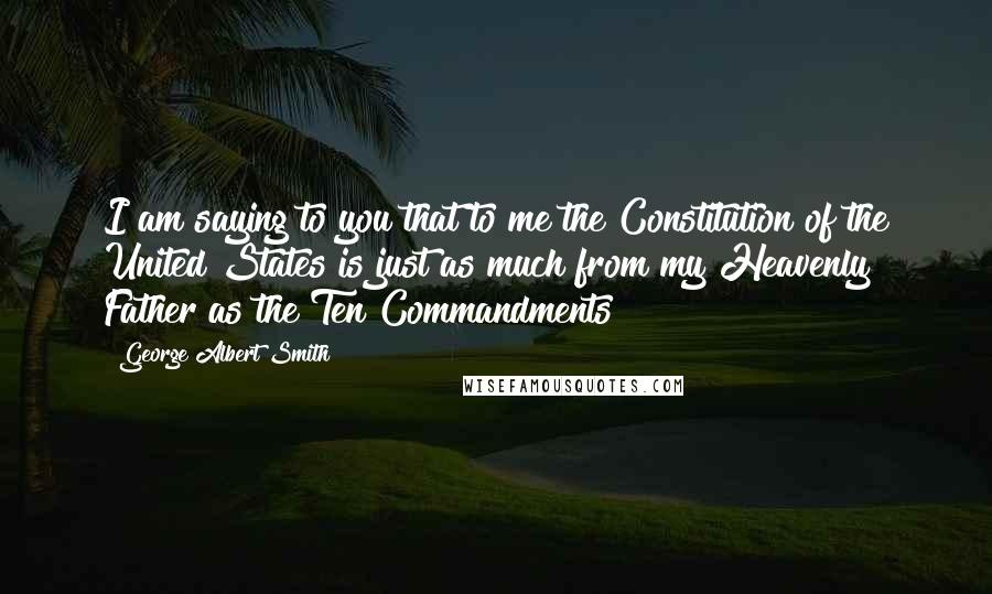 George Albert Smith Quotes: I am saying to you that to me the Constitution of the United States is just as much from my Heavenly Father as the Ten Commandments