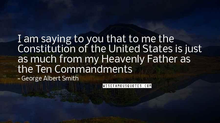 George Albert Smith Quotes: I am saying to you that to me the Constitution of the United States is just as much from my Heavenly Father as the Ten Commandments