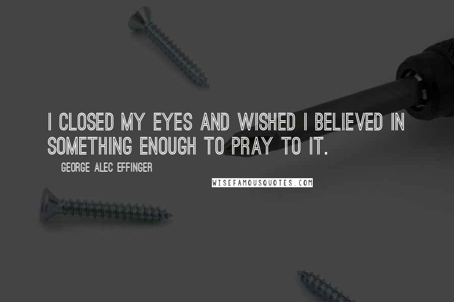 George Alec Effinger Quotes: I closed my eyes and wished I believed in something enough to pray to it.