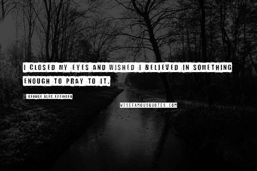 George Alec Effinger Quotes: I closed my eyes and wished I believed in something enough to pray to it.