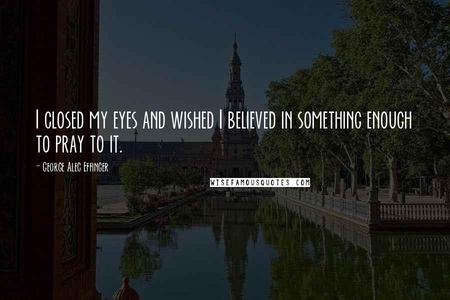 George Alec Effinger Quotes: I closed my eyes and wished I believed in something enough to pray to it.