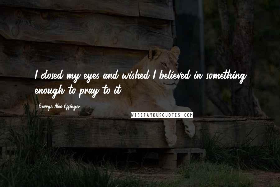 George Alec Effinger Quotes: I closed my eyes and wished I believed in something enough to pray to it.