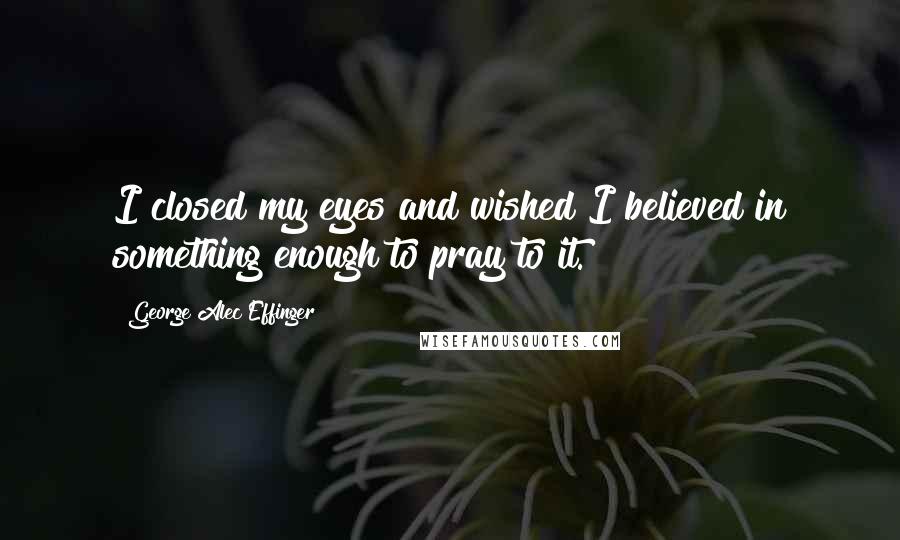 George Alec Effinger Quotes: I closed my eyes and wished I believed in something enough to pray to it.