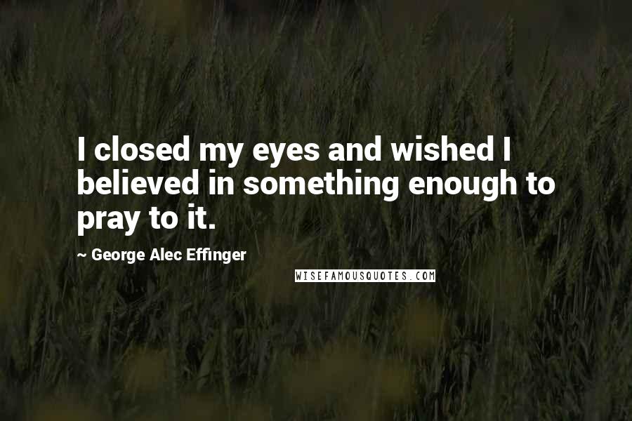 George Alec Effinger Quotes: I closed my eyes and wished I believed in something enough to pray to it.