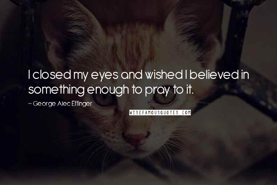 George Alec Effinger Quotes: I closed my eyes and wished I believed in something enough to pray to it.