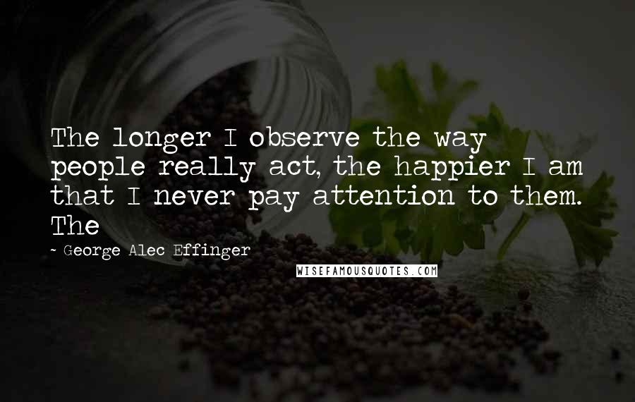 George Alec Effinger Quotes: The longer I observe the way people really act, the happier I am that I never pay attention to them. The