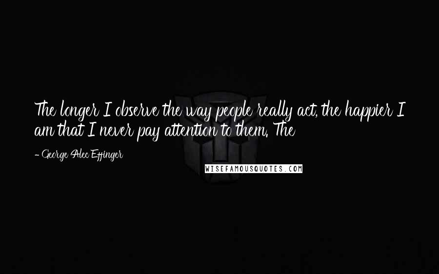 George Alec Effinger Quotes: The longer I observe the way people really act, the happier I am that I never pay attention to them. The