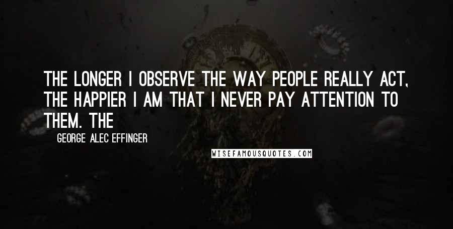 George Alec Effinger Quotes: The longer I observe the way people really act, the happier I am that I never pay attention to them. The