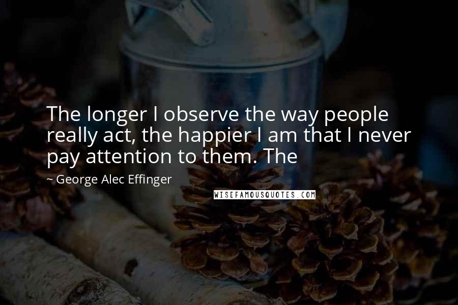 George Alec Effinger Quotes: The longer I observe the way people really act, the happier I am that I never pay attention to them. The