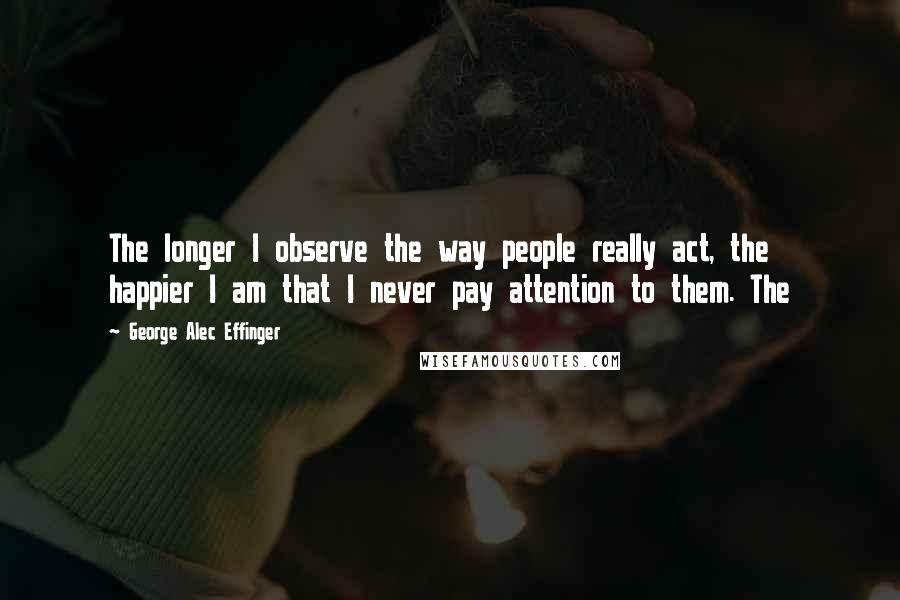 George Alec Effinger Quotes: The longer I observe the way people really act, the happier I am that I never pay attention to them. The