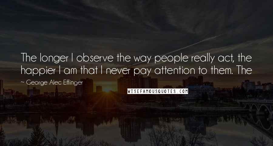 George Alec Effinger Quotes: The longer I observe the way people really act, the happier I am that I never pay attention to them. The