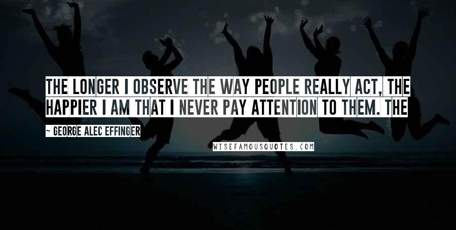 George Alec Effinger Quotes: The longer I observe the way people really act, the happier I am that I never pay attention to them. The