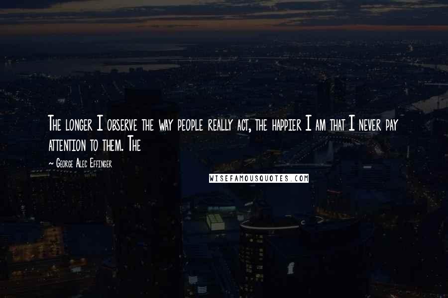 George Alec Effinger Quotes: The longer I observe the way people really act, the happier I am that I never pay attention to them. The