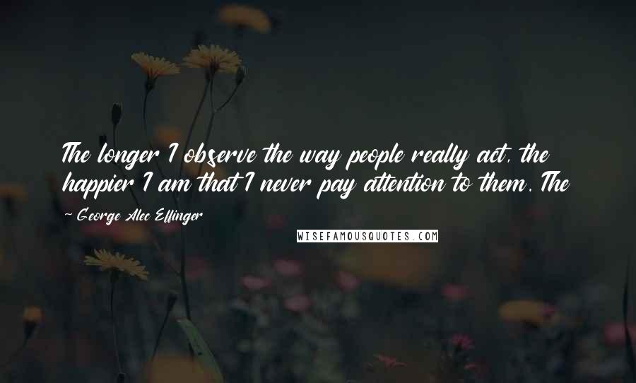 George Alec Effinger Quotes: The longer I observe the way people really act, the happier I am that I never pay attention to them. The