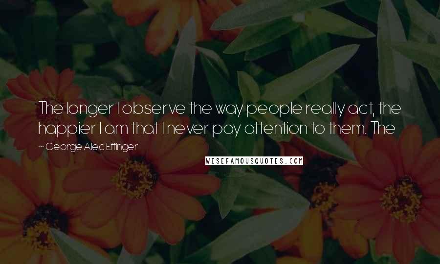 George Alec Effinger Quotes: The longer I observe the way people really act, the happier I am that I never pay attention to them. The