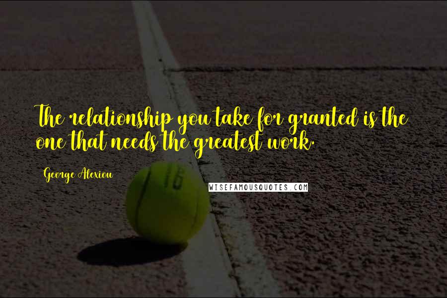 George Alexiou Quotes: The relationship you take for granted is the one that needs the greatest work.