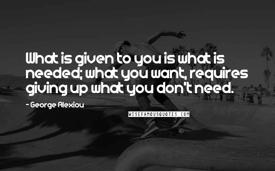 George Alexiou Quotes: What is given to you is what is needed; what you want, requires giving up what you don't need.