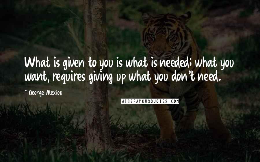 George Alexiou Quotes: What is given to you is what is needed; what you want, requires giving up what you don't need.