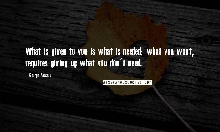 George Alexiou Quotes: What is given to you is what is needed; what you want, requires giving up what you don't need.