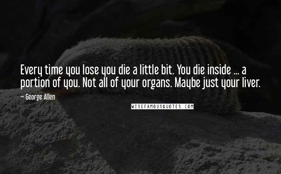 George Allen Quotes: Every time you lose you die a little bit. You die inside ... a portion of you. Not all of your organs. Maybe just your liver.