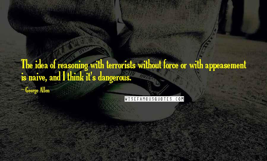 George Allen Quotes: The idea of reasoning with terrorists without force or with appeasement is naive, and I think it's dangerous.