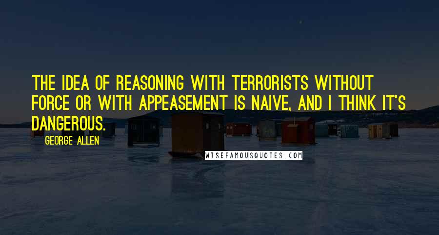 George Allen Quotes: The idea of reasoning with terrorists without force or with appeasement is naive, and I think it's dangerous.