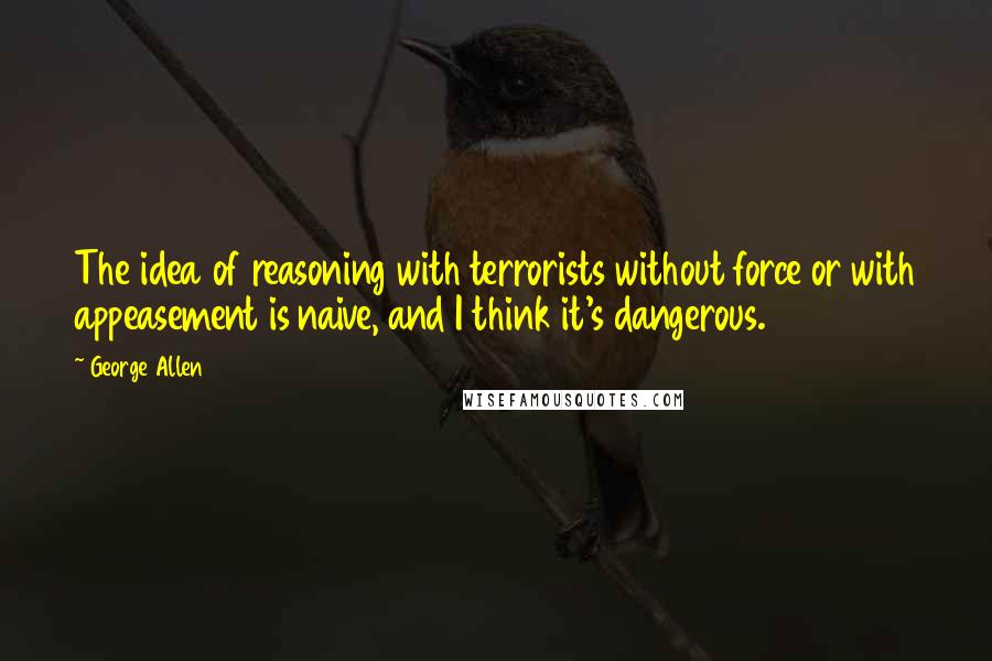George Allen Quotes: The idea of reasoning with terrorists without force or with appeasement is naive, and I think it's dangerous.