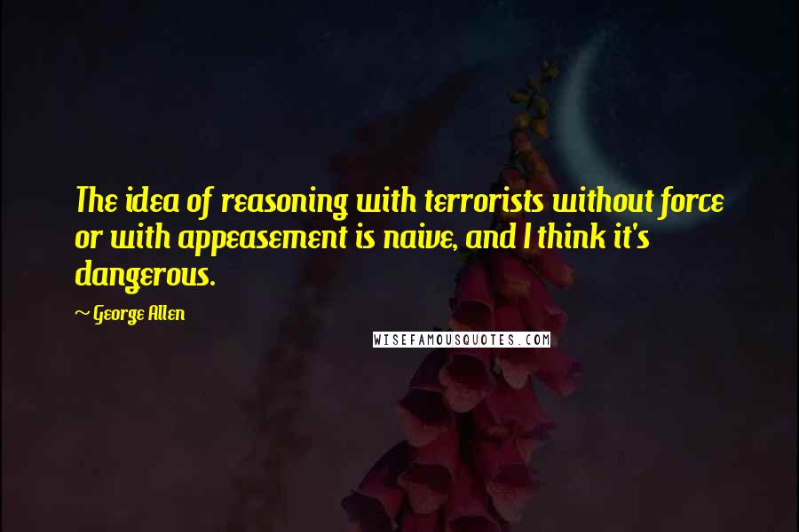 George Allen Quotes: The idea of reasoning with terrorists without force or with appeasement is naive, and I think it's dangerous.