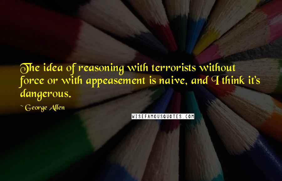 George Allen Quotes: The idea of reasoning with terrorists without force or with appeasement is naive, and I think it's dangerous.