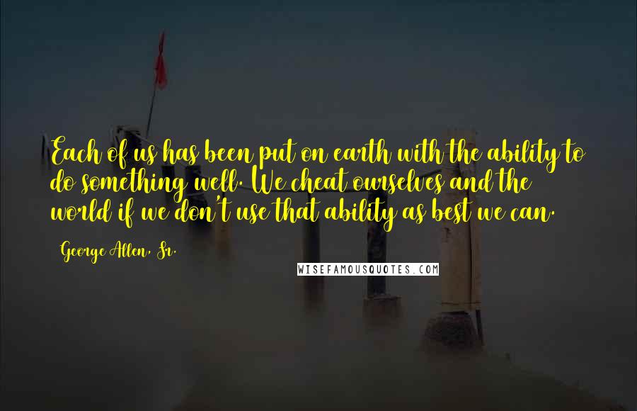 George Allen, Sr. Quotes: Each of us has been put on earth with the ability to do something well. We cheat ourselves and the world if we don't use that ability as best we can.
