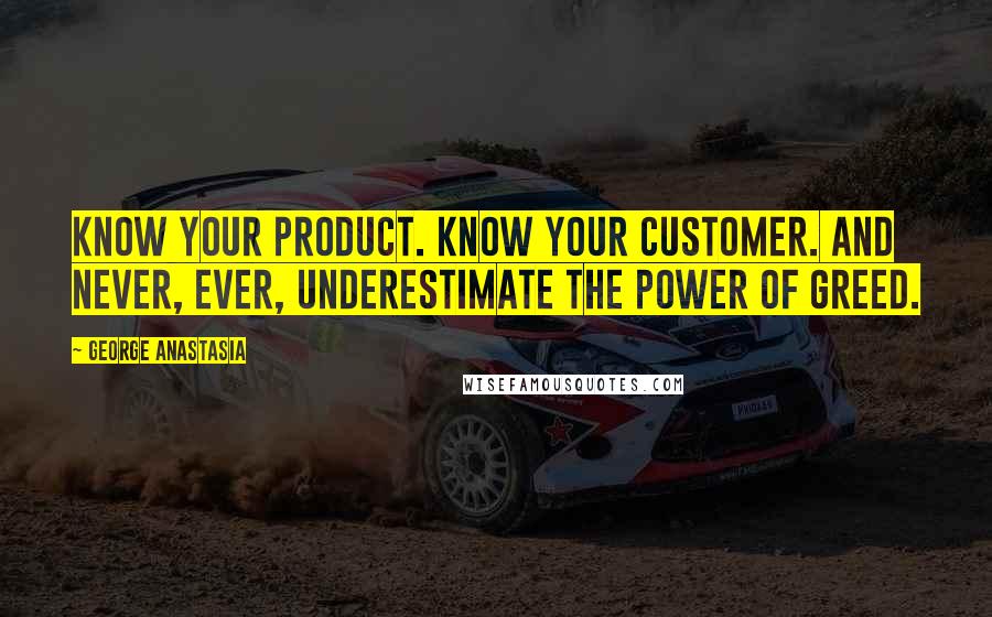 George Anastasia Quotes: Know your product. Know your customer. And never, ever, underestimate the power of greed.