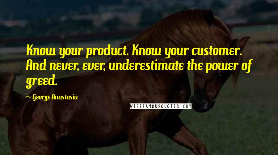 George Anastasia Quotes: Know your product. Know your customer. And never, ever, underestimate the power of greed.