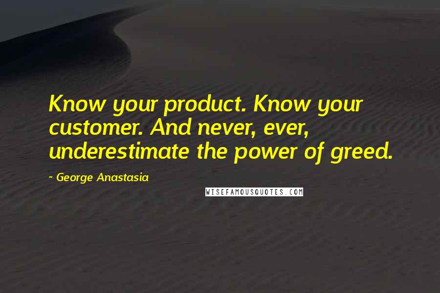 George Anastasia Quotes: Know your product. Know your customer. And never, ever, underestimate the power of greed.