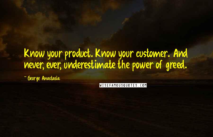 George Anastasia Quotes: Know your product. Know your customer. And never, ever, underestimate the power of greed.