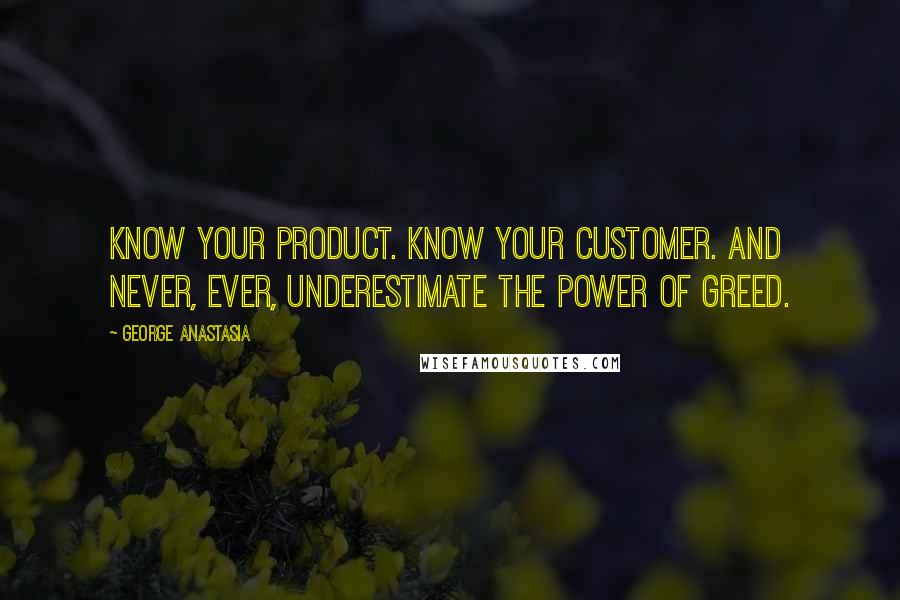 George Anastasia Quotes: Know your product. Know your customer. And never, ever, underestimate the power of greed.