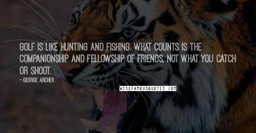 George Archer Quotes: Golf is like hunting and fishing. What counts is the companionship and fellowship of friends, not what you catch or shoot.
