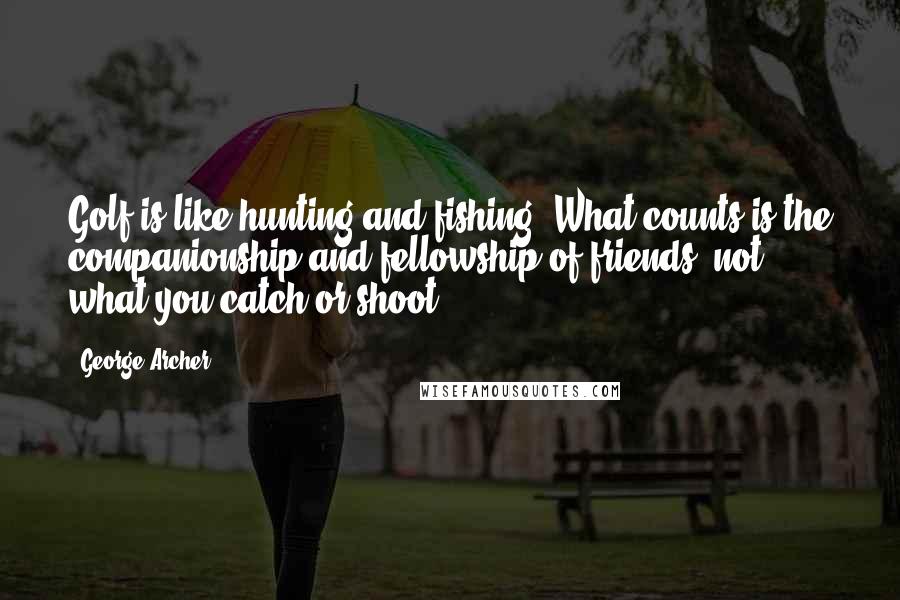 George Archer Quotes: Golf is like hunting and fishing. What counts is the companionship and fellowship of friends, not what you catch or shoot.