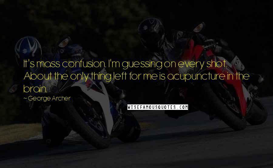 George Archer Quotes: It's mass confusion. I'm guessing on every shot. About the only thing left for me is acupuncture in the brain.