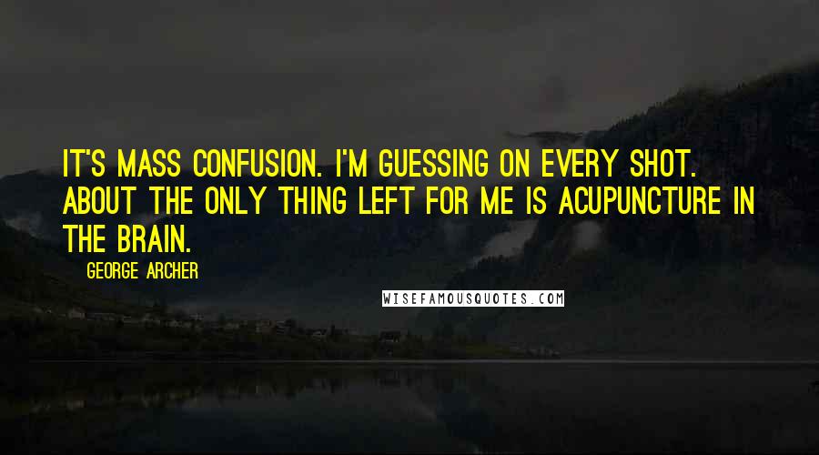 George Archer Quotes: It's mass confusion. I'm guessing on every shot. About the only thing left for me is acupuncture in the brain.