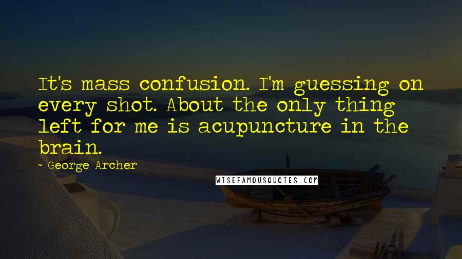 George Archer Quotes: It's mass confusion. I'm guessing on every shot. About the only thing left for me is acupuncture in the brain.