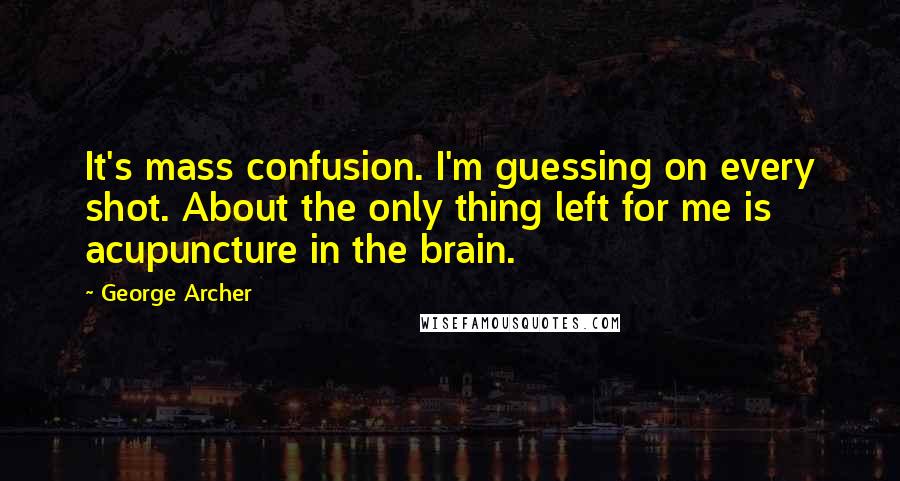George Archer Quotes: It's mass confusion. I'm guessing on every shot. About the only thing left for me is acupuncture in the brain.