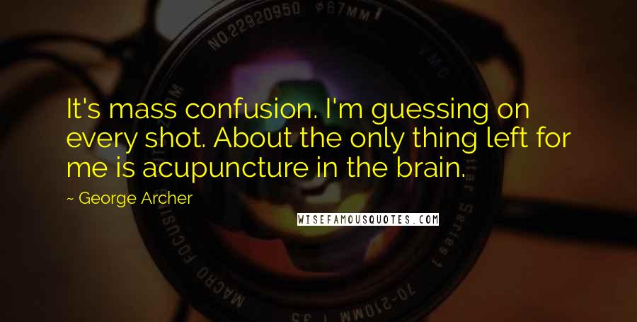 George Archer Quotes: It's mass confusion. I'm guessing on every shot. About the only thing left for me is acupuncture in the brain.