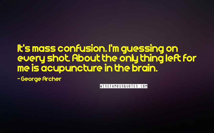 George Archer Quotes: It's mass confusion. I'm guessing on every shot. About the only thing left for me is acupuncture in the brain.