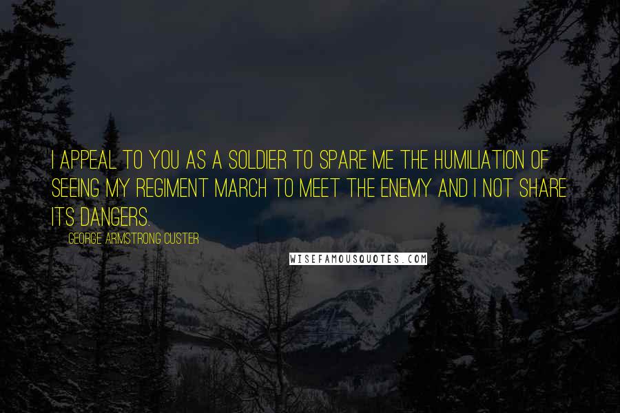 George Armstrong Custer Quotes: I appeal to you as a soldier to spare me the humiliation of seeing my regiment march to meet the enemy and I not share its dangers.