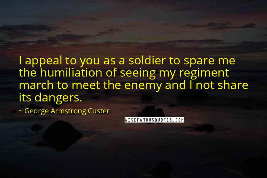 George Armstrong Custer Quotes: I appeal to you as a soldier to spare me the humiliation of seeing my regiment march to meet the enemy and I not share its dangers.
