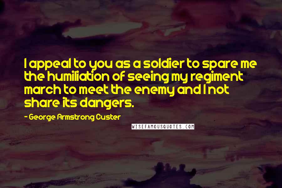 George Armstrong Custer Quotes: I appeal to you as a soldier to spare me the humiliation of seeing my regiment march to meet the enemy and I not share its dangers.