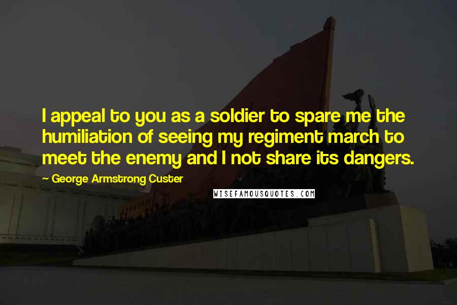 George Armstrong Custer Quotes: I appeal to you as a soldier to spare me the humiliation of seeing my regiment march to meet the enemy and I not share its dangers.