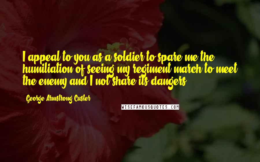 George Armstrong Custer Quotes: I appeal to you as a soldier to spare me the humiliation of seeing my regiment march to meet the enemy and I not share its dangers.