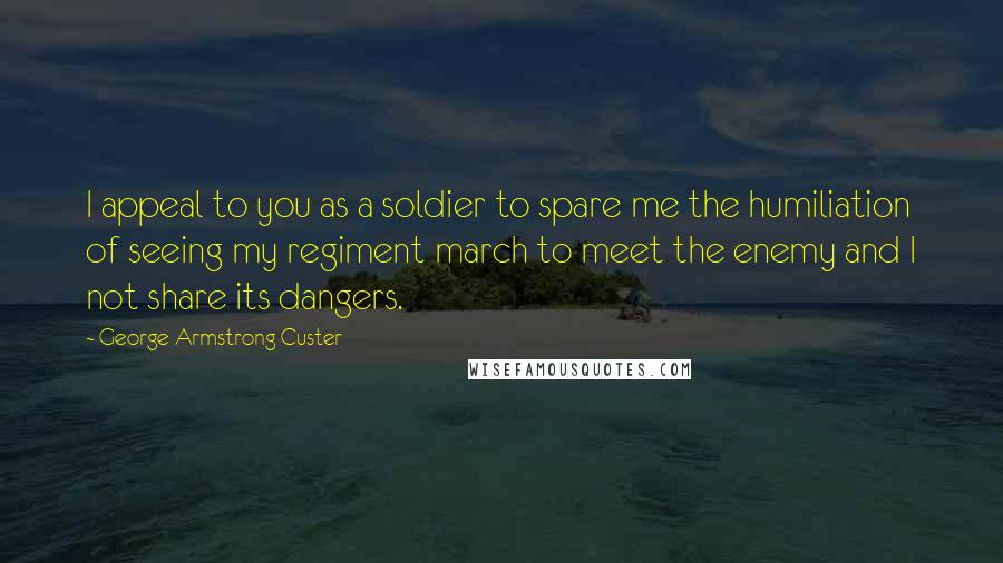 George Armstrong Custer Quotes: I appeal to you as a soldier to spare me the humiliation of seeing my regiment march to meet the enemy and I not share its dangers.